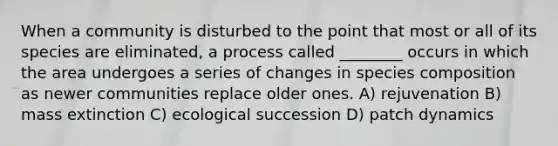 When a community is disturbed to the point that most or all of its species are eliminated, a process called ________ occurs in which the area undergoes a series of changes in species composition as newer communities replace older ones. A) rejuvenation B) mass extinction C) ecological succession D) patch dynamics