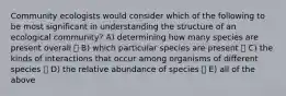 Community ecologists would consider which of the following to be most significant in understanding the structure of an ecological community? A) determining how many species are present overall B) which particular species are present C) the kinds of interactions that occur among organisms of different species D) the relative abundance of species E) all of the above