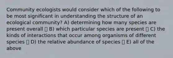 Community ecologists would consider which of the following to be most significant in understanding the structure of an ecological community? A) determining how many species are present overall B) which particular species are present C) the kinds of interactions that occur among organisms of different species D) the relative abundance of species E) all of the above