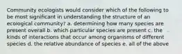 Community ecologists would consider which of the following to be most significant in understanding the structure of an ecological community? a. determining how many species are present overall b. which particular species are present c. the kinds of interactions that occur among organisms of different species d. the relative abundance of species e. all of the above