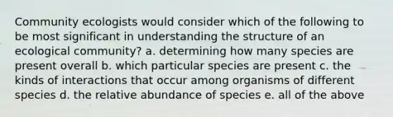 Community ecologists would consider which of the following to be most significant in understanding the structure of an ecological community? a. determining how many species are present overall b. which particular species are present c. the kinds of interactions that occur among organisms of different species d. the relative abundance of species e. all of the above