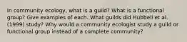 In community ecology, what is a guild? What is a functional group? Give examples of each. What guilds did Hubbell et al. (1999) study? Why would a community ecologist study a guild or functional group instead of a complete community?