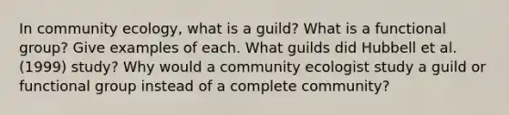 In community ecology, what is a guild? What is a functional group? Give examples of each. What guilds did Hubbell et al. (1999) study? Why would a community ecologist study a guild or functional group instead of a complete community?