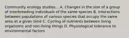 Community ecology studies... A. Changes in the size of a group of interbreeding individuals of the same species B. Interactions between populations of various species that occupy the same area at a given time C. Cycling of nutrients between living organisms and non-living things D. Physiological tolerance to environmental factors