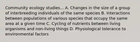 Community ecology studies... A. Changes in the size of a group of interbreeding individuals of the same species B. Interactions between populations of various species that occupy the same area at a given time C. Cycling of nutrients between living organisms and non-living things D. Physiological tolerance to environmental factors