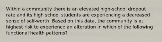 Within a community there is an elevated high-school dropout rate and its high school students are experiencing a decreased sense of self-worth. Based on this data, the community is at highest risk to experience an alteration in which of the following functional health patterns?