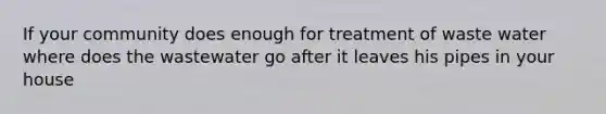 If your community does enough for treatment of waste water where does the wastewater go after it leaves his pipes in your house