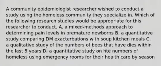 A community epidemiologist researcher wished to conduct a study using the homeless community they specialize in. Which of the following research studies would be appropriate for this researcher to conduct. A. a mixed-methods approach to determining pain levels in premature newborns B. a quantitative study comparing DM exacterbations with soup kitchen meals C. a qualitative study of the numbers of bees that have dies within the last 5 years D. a quantitative study on hte numbers of homeless using emergency rooms for their health care by season