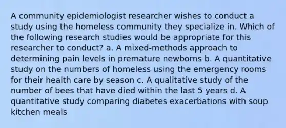 A community epidemiologist researcher wishes to conduct a study using the homeless community they specialize in. Which of the following research studies would be appropriate for this researcher to conduct? a. A mixed-methods approach to determining pain levels in premature newborns b. A quantitative study on the numbers of homeless using the emergency rooms for their health care by season c. A qualitative study of the number of bees that have died within the last 5 years d. A quantitative study comparing diabetes exacerbations with soup kitchen meals