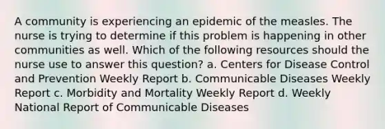 A community is experiencing an epidemic of the measles. The nurse is trying to determine if this problem is happening in other communities as well. Which of the following resources should the nurse use to answer this question? a. Centers for Disease Control and Prevention Weekly Report b. Communicable Diseases Weekly Report c. Morbidity and Mortality Weekly Report d. Weekly National Report of Communicable Diseases