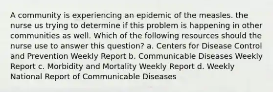 A community is experiencing an epidemic of the measles. the nurse us trying to determine if this problem is happening in other communities as well. Which of the following resources should the nurse use to answer this question? a. Centers for Disease Control and Prevention Weekly Report b. Communicable Diseases Weekly Report c. Morbidity and Mortality Weekly Report d. Weekly National Report of Communicable Diseases