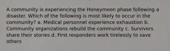 A community is experiencing the Honeymoon phase following a disaster. Which of the following is most likely to occur in the community? a. Medical personnel experience exhaustion b. Community organizations rebuild the community c. Survivors share their stories d. First responders work tirelessly to save others