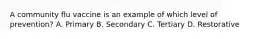 A community flu vaccine is an example of which level of prevention? A. Primary B. Secondary C. Tertiary D. Restorative