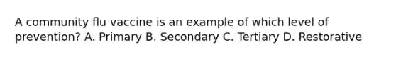 A community flu vaccine is an example of which level of prevention? A. Primary B. Secondary C. Tertiary D. Restorative