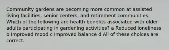 Community gardens are becoming more common at assisted living facilities, senior centers, and retirement communities. Which of the following are health benefits associated with older adults participating in gardening activities? a Reduced loneliness b Improved mood c Improved balance d All of these choices are correct.