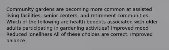 Community gardens are becoming more common at assisted living facilities, senior centers, and retirement communities. Which of the following are health benefits associated with older adults participating in gardening activities? Improved mood Reduced loneliness All of these choices are correct. Improved balance