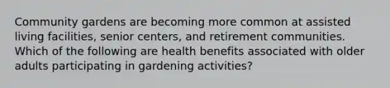 Community gardens are becoming more common at assisted living facilities, senior centers, and retirement communities. Which of the following are health benefits associated with older adults participating in gardening activities?