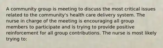 A community group is meeting to discuss the most critical issues related to the community's health care delivery system. The nurse in charge of the meeting is encouraging all group members to participate and is trying to provide positive reinforcement for all group contributions. The nurse is most likely trying to: