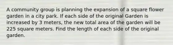 A community group is planning the expansion of a square flower garden in a city park. If each side of the original Garden is increased by 3 meters, the new total area of the garden will be 225 square meters. Find the length of each side of the original garden.