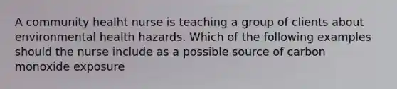 A community healht nurse is teaching a group of clients about environmental health hazards. Which of the following examples should the nurse include as a possible source of carbon monoxide exposure