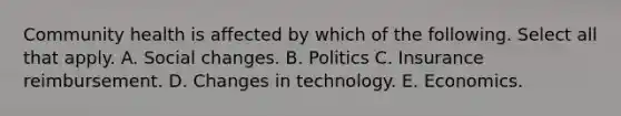 Community health is affected by which of the following. Select all that apply. A. Social changes. B. Politics C. Insurance reimbursement. D. Changes in technology. E. Economics.