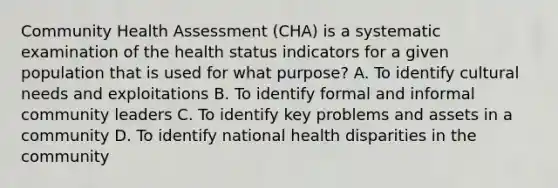 Community Health Assessment (CHA) is a systematic examination of the health status indicators for a given population that is used for what purpose? A. To identify cultural needs and exploitations B. To identify formal and informal community leaders C. To identify key problems and assets in a community D. To identify national health disparities in the community