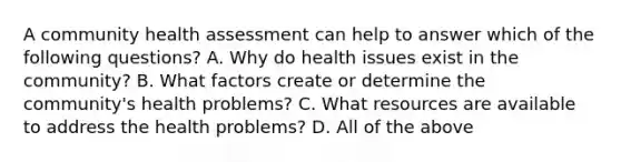 A community health assessment can help to answer which of the following questions? A. Why do health issues exist in the community? B. What factors create or determine the community's health problems? C. What resources are available to address the health problems? D. All of the above