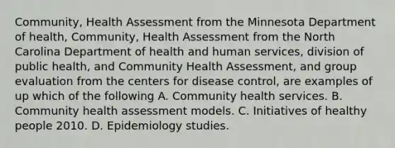 Community, Health Assessment from the Minnesota Department of health, Community, Health Assessment from the North Carolina Department of health and human services, division of public health, and Community Health Assessment, and group evaluation from the centers for disease control, are examples of up which of the following A. Community health services. B. Community health assessment models. C. Initiatives of healthy people 2010. D. Epidemiology studies.