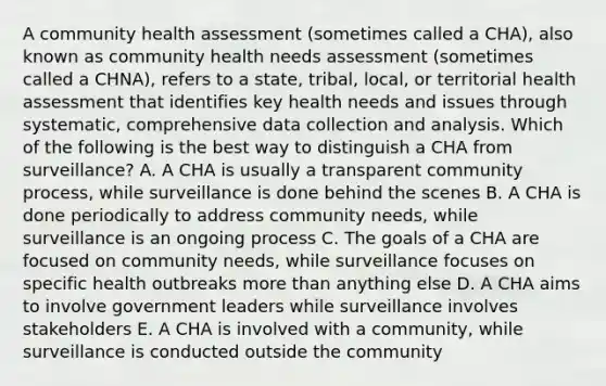 A community health assessment (sometimes called a CHA), also known as community health needs assessment (sometimes called a CHNA), refers to a state, tribal, local, or territorial health assessment that identifies key health needs and issues through systematic, comprehensive data collection and analysis. Which of the following is the best way to distinguish a CHA from surveillance? A. A CHA is usually a transparent community process, while surveillance is done behind the scenes B. A CHA is done periodically to address community needs, while surveillance is an ongoing process C. The goals of a CHA are focused on community needs, while surveillance focuses on specific health outbreaks more than anything else D. A CHA aims to involve government leaders while surveillance involves stakeholders E. A CHA is involved with a community, while surveillance is conducted outside the community