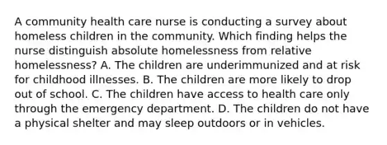 A community health care nurse is conducting a survey about homeless children in the community. Which finding helps the nurse distinguish absolute homelessness from relative homelessness? A. The children are underimmunized and at risk for childhood illnesses. B. The children are more likely to drop out of school. C. The children have access to health care only through the emergency department. D. The children do not have a physical shelter and may sleep outdoors or in vehicles.