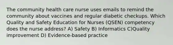 The community health care nurse uses emails to remind the community about vaccines and regular diabetic checkups. Which Quality and Safety Education for Nurses (QSEN) competency does the nurse address? A) Safety B) Informatics C)Quality improvement D) Evidence-based practice