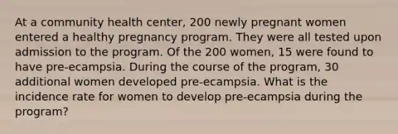 At a community health center, 200 newly pregnant women entered a healthy pregnancy program. They were all tested upon admission to the program. Of the 200 women, 15 were found to have pre-ecampsia. During the course of the program, 30 additional women developed pre-ecampsia. What is the incidence rate for women to develop pre-ecampsia during the program?