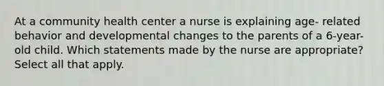 At a community health center a nurse is explaining age- related behavior and developmental changes to the parents of a 6-year-old child. Which statements made by the nurse are appropriate? Select all that apply.