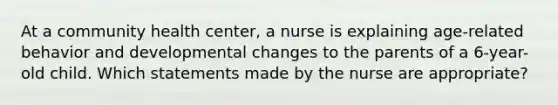 At a community health center, a nurse is explaining age-related behavior and developmental changes to the parents of a 6-year-old child. Which statements made by the nurse are appropriate?