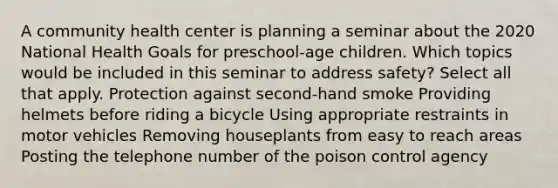 A community health center is planning a seminar about the 2020 National Health Goals for preschool-age children. Which topics would be included in this seminar to address safety? Select all that apply. Protection against second-hand smoke Providing helmets before riding a bicycle Using appropriate restraints in motor vehicles Removing houseplants from easy to reach areas Posting the telephone number of the poison control agency