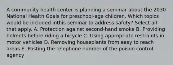 A community health center is planning a seminar about the 2030 National Health Goals for preschool-age children. Which topics would be included inthis seminar to address safety? Select all that apply. A. Protection against second-hand smoke B. Providing helmets before riding a bicycle C. Using appropriate restraints in motor vehicles D. Removing houseplants from easy to reach areas E. Posting the telephone number of the poison control agency