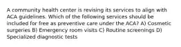 A community health center is revising its services to align with ACA guidelines. Which of the following services should be included for free as preventive care under the ACA? A) Cosmetic surgeries B) Emergency room visits C) Routine screenings D) Specialized diagnostic tests