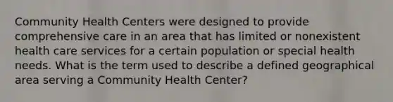 Community Health Centers were designed to provide comprehensive care in an area that has limited or nonexistent health care services for a certain population or special health needs. What is the term used to describe a defined geographical area serving a Community Health Center?