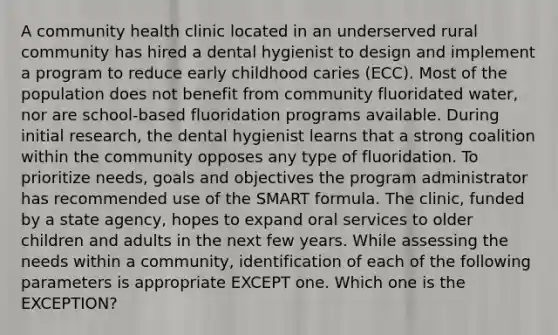 A community health clinic located in an underserved rural community has hired a dental hygienist to design and implement a program to reduce early childhood caries (ECC). Most of the population does not benefit from community fluoridated water, nor are school-based fluoridation programs available. During initial research, the dental hygienist learns that a strong coalition within the community opposes any type of fluoridation. To prioritize needs, goals and objectives the program administrator has recommended use of the SMART formula. The clinic, funded by a state agency, hopes to expand oral services to older children and adults in the next few years. While assessing the needs within a community, identification of each of the following parameters is appropriate EXCEPT one. Which one is the EXCEPTION?