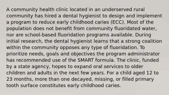 A community health clinic located in an underserved rural community has hired a dental hygienist to design and implement a program to reduce early childhood caries (ECC). Most of the population does not benefit from community fluoridated water, nor are school-based fluoridation programs available. During initial research, the dental hygienist learns that a strong coalition within the community opposes any type of fluoridation. To prioritize needs, goals and objectives the program administrator has recommended use of the SMART formula. The clinic, funded by a state agency, hopes to expand oral services to older children and adults in the next few years. For a child aged 12 to 23 months, more than one decayed, missing, or filled primary tooth surface constitutes early childhood caries.