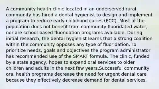 A community health clinic located in an underserved rural community has hired a dental hygienist to design and implement a program to reduce early childhood caries (ECC). Most of the population does not benefit from community fluoridated water, nor are school-based fluoridation programs available. During initial research, the dental hygienist learns that a strong coalition within the community opposes any type of fluoridation. To prioritize needs, goals and objectives the program administrator has recommended use of the SMART formula. The clinic, funded by a state agency, hopes to expand oral services to older children and adults in the next few years.Successful community oral health programs decrease the need for urgent dental care because they effectively decrease demand for dental services.