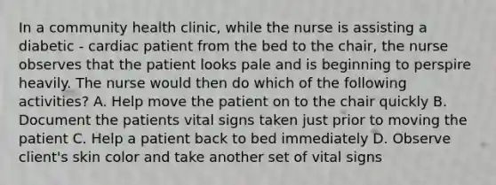 In a community health clinic, while the nurse is assisting a diabetic - cardiac patient from the bed to the chair, the nurse observes that the patient looks pale and is beginning to perspire heavily. The nurse would then do which of the following activities? A. Help move the patient on to the chair quickly B. Document the patients vital signs taken just prior to moving the patient C. Help a patient back to bed immediately D. Observe client's skin color and take another set of vital signs