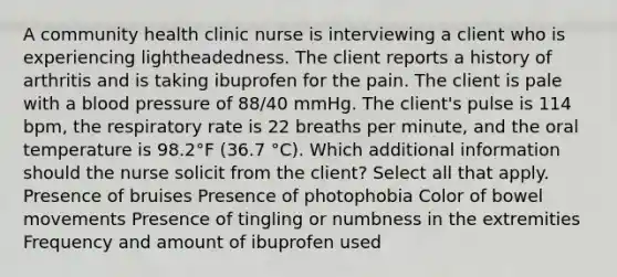 A community health clinic nurse is interviewing a client who is experiencing lightheadedness. The client reports a history of arthritis and is taking ibuprofen for the pain. The client is pale with a blood pressure of 88/40 mmHg. The client's pulse is 114 bpm, the respiratory rate is 22 breaths per minute, and the oral temperature is 98.2°F (36.7 °C). Which additional information should the nurse solicit from the client? Select all that apply. Presence of bruises Presence of photophobia Color of bowel movements Presence of tingling or numbness in the extremities Frequency and amount of ibuprofen used