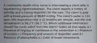 A community health clinic nurse is interviewing a client who is experiencing lightheadedness. The client reports a history of arthritis and is taking ibuprofen for the pain. The client is pale with a blood pressure of 88/40 mmHg. The client's pulse is 114 bpm, the respiratory rate is 22 breaths per minute, and the oral temperature is 98.2°F (36.7 °C). Which additional information should the nurse solicit from the client? Select all that apply. a.) Presence of tingling or numbness in the extremities b.) Presence of bruises c.) Frequency and amount of ibuprofen used d.) Presence of photophobia e.) Color of bowel movements