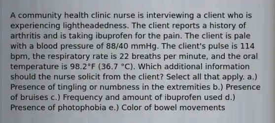 A community health clinic nurse is interviewing a client who is experiencing lightheadedness. The client reports a history of arthritis and is taking ibuprofen for the pain. The client is pale with a blood pressure of 88/40 mmHg. The client's pulse is 114 bpm, the respiratory rate is 22 breaths per minute, and the oral temperature is 98.2°F (36.7 °C). Which additional information should the nurse solicit from the client? Select all that apply. a.) Presence of tingling or numbness in the extremities b.) Presence of bruises c.) Frequency and amount of ibuprofen used d.) Presence of photophobia e.) Color of bowel movements