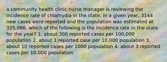 a community health clinic nurse manager is reviewing the incidence rate of chlamydia in the state. in a given year, 3144 new cases were reported and the population was estimated at 325,986. which of the following is the incidence rate in the state for the year? 1. about 300 reported cases per 100,000 population 2. about 1 reported case per 10,000 population 3. about 10 reported cases per 1000 population 4. about 3 reported cases per 10,000 population