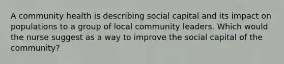 A community health is describing social capital and its impact on populations to a group of local community leaders. Which would the nurse suggest as a way to improve the social capital of the community?