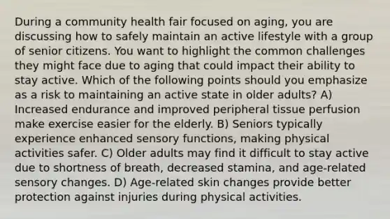 During a community health fair focused on aging, you are discussing how to safely maintain an active lifestyle with a group of senior citizens. You want to highlight the common challenges they might face due to aging that could impact their ability to stay active. Which of the following points should you emphasize as a risk to maintaining an active state in older adults? A) Increased endurance and improved peripheral tissue perfusion make exercise easier for the elderly. B) Seniors typically experience enhanced sensory functions, making physical activities safer. C) Older adults may find it difficult to stay active due to shortness of breath, decreased stamina, and age-related sensory changes. D) Age-related skin changes provide better protection against injuries during physical activities.