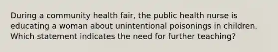 During a community health fair, the public health nurse is educating a woman about unintentional poisonings in children. Which statement indicates the need for further teaching?