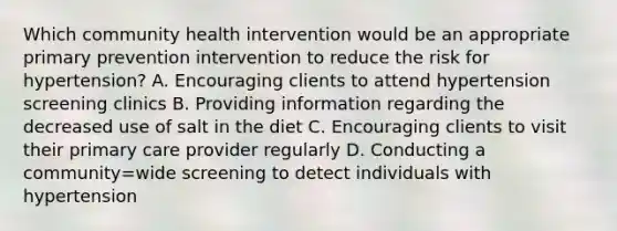 Which community health intervention would be an appropriate primary prevention intervention to reduce the risk for hypertension? A. Encouraging clients to attend hypertension screening clinics B. Providing information regarding the decreased use of salt in the diet C. Encouraging clients to visit their primary care provider regularly D. Conducting a community=wide screening to detect individuals with hypertension